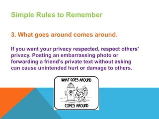 Simple Rules to Remember
3. What goes around comes around.
If you want your privacy respected, respect others'
privacy. Posting an embarrassing photo or
forwarding a friend’s private text without asking
can cause unintended hurt or damage to others.
 
