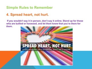 Simple Rules to Remember
4. Spread heart, not hurt.
If you wouldn’t say it in person, don’t say it online. Stand up for those
who are bullied or harassed, and let them know that you’re there for
them.
 