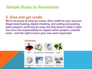 Simple Rules to Remember
5. Give and get credit.
We’re all proud of what we create. Give credit for your sources.
Illegal downloading, digital cheating, and cutting and pasting
other people’s stuff may be easy, but that doesn’t make it right.
You have the responsibility to respect other people’s creative
work -- and the right to have your own work respected.
 