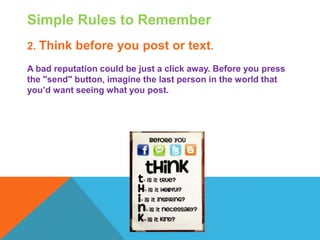 Simple Rules to Remember
2. Think before you post or text.
A bad reputation could be just a click away. Before you press
the "send" button, imagine the last person in the world that
you’d want seeing what you post.
 