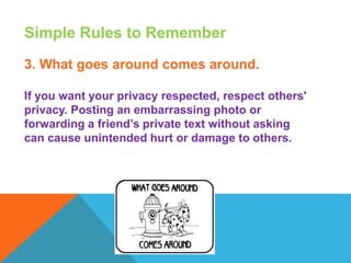 Simple Rules to Remember
3. What goes around comes around.
If you want your privacy respected, respect others'
privacy. Posting an embarrassing photo or
forwarding a friend’s private text without asking
can cause unintended hurt or damage to others.
 