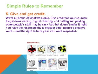 Simple Rules to Remember
5. Give and get credit.
We’re all proud of what we create. Give credit for your sources.
Illegal downloading, digital cheating, and cutting and pasting
other people’s stuff may be easy, but that doesn’t make it right.
You have the responsibility to respect other people’s creative
work -- and the right to have your own work respected.
 