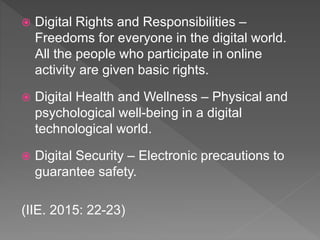  Digital Rights and Responsibilities –
Freedoms for everyone in the digital world.
All the people who participate in online
activity are given basic rights.
 Digital Health and Wellness – Physical and
psychological well-being in a digital
technological world.
 Digital Security – Electronic precautions to
guarantee safety.
(IIE. 2015: 22-23)
 