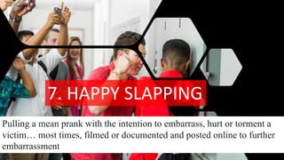 7. HAPPY SLAPPING
Pulling a mean prank with the intention to embarrass, hurt or torment a
victim… most times, filmed or documented and posted online to further
embarrassment
 