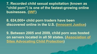 7. Recorded child sexual exploitation (known as
“child porn”) is one of the fastest-growing online
businesses. (IWF)
8. 624,000+ child porn traders have been
discovered online in the U.S. (Innocent Justice)
9. Between 2005 and 2009, child porn was hosted
on servers located in all 50 states. (Association of
Sites Advocating Child Protection)
 