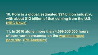 10. Porn is a global, estimated $97 billion industry,
with about $12 billion of that coming from the U.S.
(NBC News)
11. In 2016 alone, more than 4,599,000,000 hours
of porn were consumed on the world’s largest
porn site. (PH Analytics)
 
