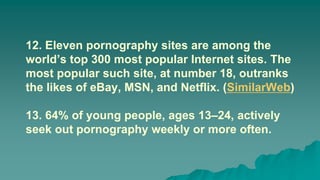 12. Eleven pornography sites are among the
world’s top 300 most popular Internet sites. The
most popular such site, at number 18, outranks
the likes of eBay, MSN, and Netflix. (SimilarWeb)
13. 64% of young people, ages 13–24, actively
seek out pornography weekly or more often.
 