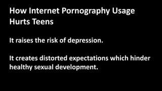 How Internet Pornography Usage
Hurts Teens
It raises the risk of depression.
It creates distorted expectations which hinder
healthy sexual development.
 