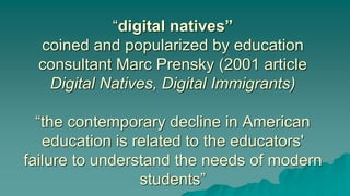 “digital natives”
coined and popularized by education
consultant Marc Prensky (2001 article
Digital Natives, Digital Immigrants)
“the contemporary decline in American
education is related to the educators'
failure to understand the needs of modern
students”
 