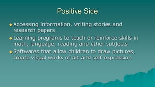 Positive Side
 Accessing information, writing stories and
research papers
 Learning programs to teach or reinforce skills in
math, language, reading and other subjects
 Softwares that allow children to draw pictures,
create visual works of art and self-expression
 