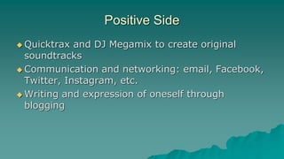 Positive Side
 Quicktrax and DJ Megamix to create original
soundtracks
 Communication and networking: email, Facebook,
Twitter, Instagram, etc.
 Writing and expression of oneself through
blogging
 