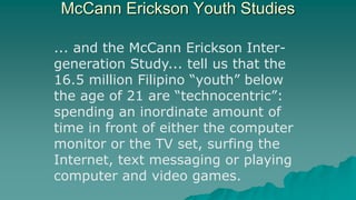 McCann Erickson Youth Studies
... and the McCann Erickson Inter-
generation Study... tell us that the
16.5 million Filipino “youth” below
the age of 21 are “technocentric”:
spending an inordinate amount of
time in front of either the computer
monitor or the TV set, surfing the
Internet, text messaging or playing
computer and video games.
 