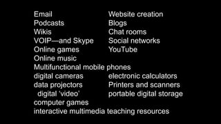 Email Website creation
Podcasts Blogs
Wikis Chat rooms
VOIP—and Skype Social networks
Online games YouTube
Online music
Multifunctional mobile phones
digital cameras electronic calculators
data projectors Printers and scanners
digital ‘video’ portable digital storage
computer games
interactive multimedia teaching resources
 