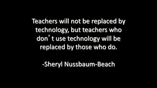 Teachers will not be replaced by
technology, but teachers who
don’t use technology will be
replaced by those who do.
-Sheryl Nussbaum-Beach
 