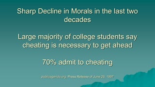 Sharp Decline in Morals in the last two
decades
Large majority of college students say
cheating is necessary to get ahead
70% admit to cheating
publicagenda.org, Press Release of June 26, 1997
 