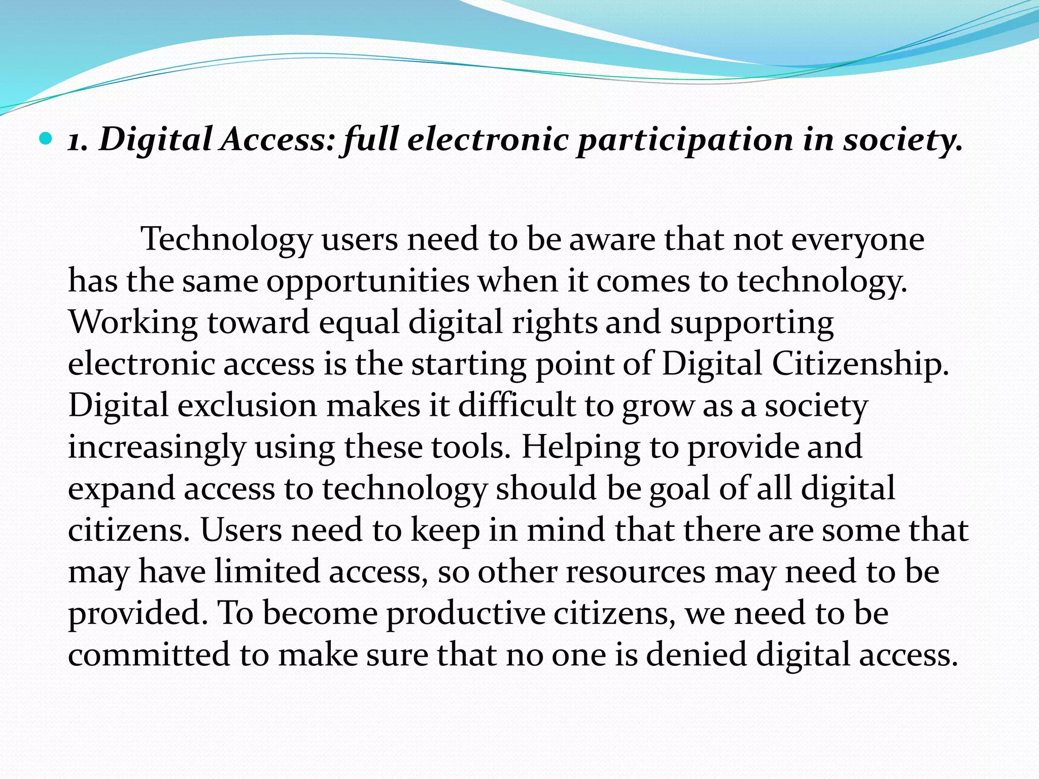  1. Digital Access: full electronic participation in society.
Technology users need to be aware that not everyone
has the same opportunities when it comes to technology.
Working toward equal digital rights and supporting
electronic access is the starting point of Digital Citizenship.
Digital exclusion makes it difficult to grow as a society
increasingly using these tools. Helping to provide and
expand access to technology should be goal of all digital
citizens. Users need to keep in mind that there are some that
may have limited access, so other resources may need to be
provided. To become productive citizens, we need to be
committed to make sure that no one is denied digital access.
 
