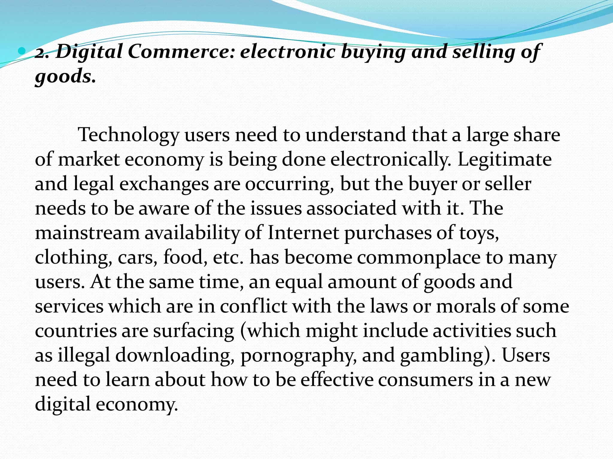  2. Digital Commerce: electronic buying and selling of
goods.
Technology users need to understand that a large share
of market economy is being done electronically. Legitimate
and legal exchanges are occurring, but the buyer or seller
needs to be aware of the issues associated with it. The
mainstream availability of Internet purchases of toys,
clothing, cars, food, etc. has become commonplace to many
users. At the same time, an equal amount of goods and
services which are in conflict with the laws or morals of some
countries are surfacing (which might include activities such
as illegal downloading, pornography, and gambling). Users
need to learn about how to be effective consumers in a new
digital economy.
 