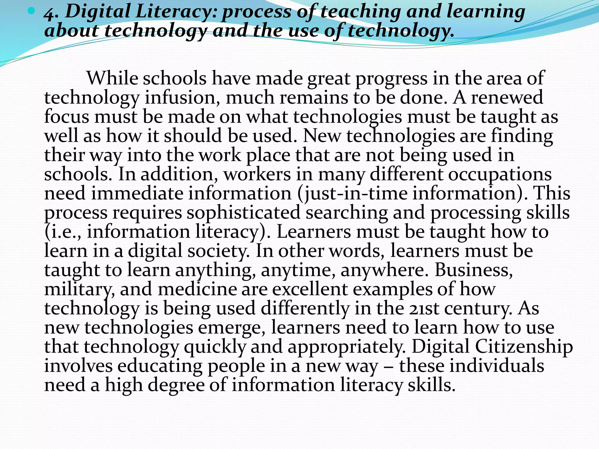  4. Digital Literacy: process of teaching and learning
about technology and the use of technology.
While schools have made great progress in the area of
technology infusion, much remains to be done. A renewed
focus must be made on what technologies must be taught as
well as how it should be used. New technologies are finding
their way into the work place that are not being used in
schools. In addition, workers in many different occupations
need immediate information (just-in-time information). This
process requires sophisticated searching and processing skills
(i.e., information literacy). Learners must be taught how to
learn in a digital society. In other words, learners must be
taught to learn anything, anytime, anywhere. Business,
military, and medicine are excellent examples of how
technology is being used differently in the 21st century. As
new technologies emerge, learners need to learn how to use
that technology quickly and appropriately. Digital Citizenship
involves educating people in a new way − these individuals
need a high degree of information literacy skills.
 