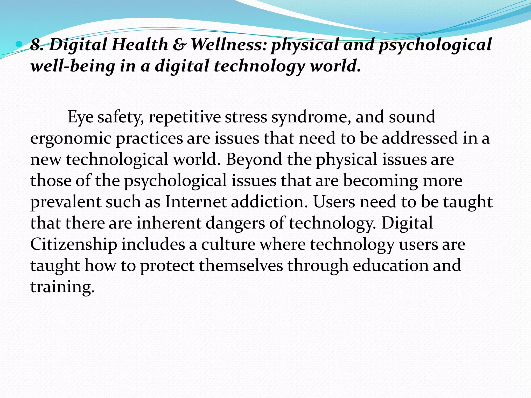  8. Digital Health & Wellness: physical and psychological
well-being in a digital technology world.
Eye safety, repetitive stress syndrome, and sound
ergonomic practices are issues that need to be addressed in a
new technological world. Beyond the physical issues are
those of the psychological issues that are becoming more
prevalent such as Internet addiction. Users need to be taught
that there are inherent dangers of technology. Digital
Citizenship includes a culture where technology users are
taught how to protect themselves through education and
training.
 