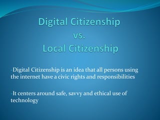 -Digital Citizenship is an idea that all persons using
the internet have a civic rights and responsibilities
-It centers around safe, savvy and ethical use of
technology
 