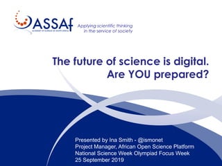 Applying scientific thinking
in the service of society
The future of science is digital.
Are YOU prepared?
Presented by Ina Smith - @ismonet
Project Manager, African Open Science Platform
National Science Week Olympiad Focus Week
25 September 2019
 