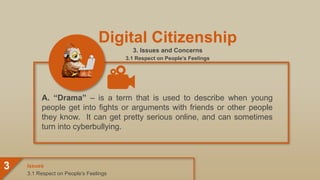 Digital Citizenship
3. Issues and Concerns
3.1 Respect on People’s Feelings
A. “Drama” – is a term that is used to describe when young
people get into fights or arguments with friends or other people
they know. It can get pretty serious online, and can sometimes
turn into cyberbullying.
3.1 Respect on People’s Feelings
Issues
3
 