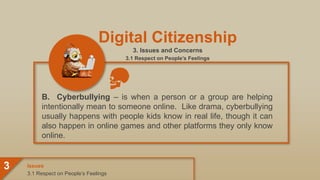 Digital Citizenship
3. Issues and Concerns
3.1 Respect on People’s Feelings
B. Cyberbullying – is when a person or a group are helping
intentionally mean to someone online. Like drama, cyberbullying
usually happens with people kids know in real life, though it can
also happen in online games and other platforms they only know
online.
3.1 Respect on People’s Feelings
Issues
3
 