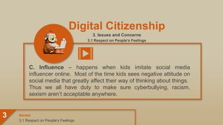 Digital Citizenship
3. Issues and Concerns
3.1 Respect on People’s Feelings
C. Influence – happens when kids imitate social media
influencer online. Most of the time kids sees negative attitude on
social media that greatly affect their way of thinking about things.
Thus we all have duty to make sure cyberbullying, racism,
sexism aren’t acceptable anywhere.
3.1 Respect on People’s Feelings
Issues
3
 