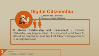 Digital Citizenship
3. Issues and Concerns
3.1 Respect on People’s Feelings
D. Online Relationship and Harassment – romantic
relationship may happen online. It is important to tell teens to
talk to their parent or an adult they trust if they’re being pressured
or sexually harassed.
3.1 Respect on People’s Feelings
Issues
3
 
