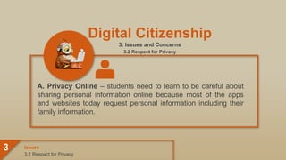 Digital Citizenship
3. Issues and Concerns
3.2 Respect for Privacy
A. Privacy Online – students need to learn to be careful about
sharing personal information online because most of the apps
and websites today request personal information including their
family information.
3.2 Respect for Privacy
Issues
3
 