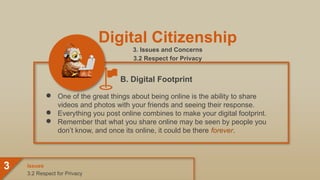 Digital Citizenship
3. Issues and Concerns
3.2 Respect for Privacy
● One of the great things about being online is the ability to share
videos and photos with your friends and seeing their response.
● Everything you post online combines to make your digital footprint.
● Remember that what you share online may be seen by people you
don’t know, and once its online, it could be there forever.
3.2 Respect for Privacy
Issues
3
B. Digital Footprint
 