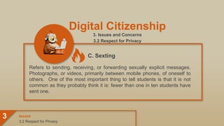 Digital Citizenship
3. Issues and Concerns
3.2 Respect for Privacy
Refers to sending, receiving, or forwarding sexually explicit messages.
Photographs, or videos, primarily between mobile phones, of oneself to
others. One of the most important thing to tell students is that it is not
common as they probably think it is: fewer than one in ten students have
sent one.
3.2 Respect for Privacy
Issues
3
C. Sexting
 