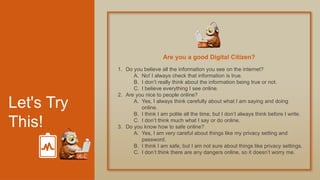 Let's Try
This!
1. Do you believe all the information you see on the internet?
A. No! I always check that information is true.
B. I don’t really think about the information being true or not.
C. I believe everything I see online.
2. Are you nice to people online?
A. Yes, I always think carefully about what I am saying and doing
online.
B. I think I am polite all the time, but I don’t always think before I write.
C. I don’t think much what I say or do online.
3. Do you know how to safe online?
A. Yes, I am very careful about things like my privacy setting and
password.
B. I think I am safe, but I am not sure about things like privacy settings.
C. I don’t think there are any dangers online, so it doesn’t worry me.
Are you a good Digital Citizen?
 
