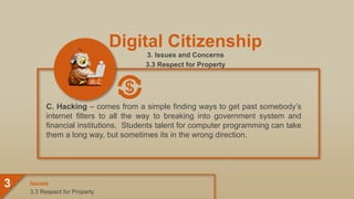 Digital Citizenship
3. Issues and Concerns
3.3 Respect for Property
C. Hacking – comes from a simple finding ways to get past somebody’s
internet filters to all the way to breaking into government system and
financial institutions. Students talent for computer programming can take
them a long way, but sometimes its in the wrong direction.
3.3 Respect for Property
Issues
3
 
