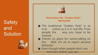 Safety
and
Solution
● The traditional “Golden Rule” is as
true online as it is in real life: Treat
people the way you hope to be
treated.
● There’s no place for name-calling on
the Web. It’s ok to report abusive
behavior.
● Even though other people don’t use
manners online, you can.
Remember the “Golden Rule” -
Netiquette
 