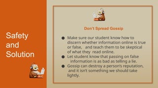 Safety
and
Solution
● Make sure our student know how to
discern whether information online is true
or false, and teach them to be skeptical
of what they read online.
● Let student know that passing on false
information is as bad as telling a lie.
● Gossip can destroy a person’s reputation,
and it isn’t something we should take
lightly.
Don’t Spread Gossip
 