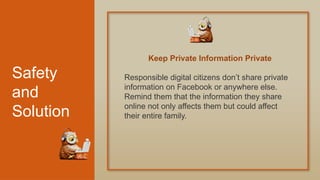Safety
and
Solution
Responsible digital citizens don’t share private
information on Facebook or anywhere else.
Remind them that the information they share
online not only affects them but could affect
their entire family.
Keep Private Information Private
 