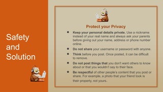 Safety
and
Solution
● Keep your personal details private. Use a nickname
instead of your real name and always ask your parents
before giving out your name, address or phone number
online.
● Do not share your username or password with anyone.
● Think before you post. Once posted, it can be difficult
to remove.
● Do not post things that you don't want others to know
about or that you wouldn’t say to their face.
● Be respectful of other people’s content that you post or
share. For example, a photo that your friend took is
their property, not yours.
Protect your Privacy
 