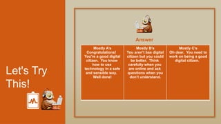 Let's Try
This!
Answer
Mostly A’s
Congratulations!
You're a good digital
citizen. You know
how to use
technology in a safe
and sensible way.
Well done!
Mostly B’s
You aren’t bas digital
citizen but you could
be better. Think
carefully when you
are online and ask
questions when you
don’t understand.
Mostly C’s
Oh dear. You need to
work on being a good
digital citizen.
 