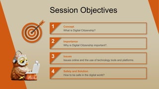 Session Objectives
1
2
3
4
What is Digital Citizenship?
Concept
Why is Digital Citizenship important?.
Importance
Issues online and the use of technology tools and platforms.
Issues
How to be safe in the digital world?
Safety and Solution
 