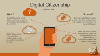 Digital Citizenship
A closer look…
?
Digital Citizenship is not
about how much someone
knows about technology and
the internet
Digital Citizenship is
more about how
people use the tools
and platforms provided
by them.
What?
Being a digital citizen is about
how we treat other and ourselves
with respect but all too often this
does not happen.
Often our words, actions
and behaviors online can
be misunderstood and
we run the risk of
victimizing ourselves and
others, thus an issue
arises.
So what?
 