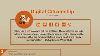 Digital Citizenship
2. Importance
“Kids’ use if technology is not the problem. The problem is our kids’
extreme overuse of entertainment technologies that is displacing the
experiences that are fundamental to a strong mind and a happy
successful life.” ~ Richard Freed, Wired Child
Why is Digital Citizenship important?
Importance
2
 
