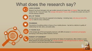 What does the research say?
Research has found teenagers who get smaller amounts of screen time are happier than ones who used
screens for 20+ hours per week. The average child spends 7 hours a day in front of a screen, but only 4-7
minutes playing outdoors.
LESS IS MORE
The practice of snubbing others in favour of our mobile phones – has led to a decline in quality of
relationships for kids, teens, and adults alike.
PHUBBING
Use their phones when they are supposed to be sleeping – including many who stay up most of the
night or wake for every notification.
80% OF TEENS
is the average age of first pornography exposure, with 88% of scenes in mainstream pornography
portraying a man being violent towards a woman.
11 YEARS OLD
the rise of unpredictable parenting, governed by the beeps of smartphones, offers children a world
where parents are present physically, yet missing emotional cues and opportunities to respond, which
are critical for human learning and character development.
PARENT ATTUNEMENT
 