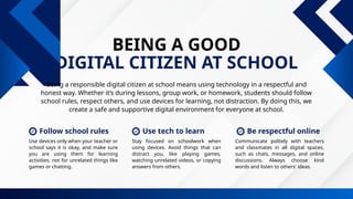 BEING A GOOD
DIGITAL CITIZEN AT SCHOOL
Being a responsible digital citizen at school means using technology in a respectful and
honest way. Whether it’s during lessons, group work, or homework, students should follow
school rules, respect others, and use devices for learning, not distraction. By doing this, we
create a safe and supportive digital environment for everyone at school.
Communicate politely with teachers
and classmates in all digital spaces,
such as chats, messages, and online
discussions. Always choose kind
words and listen to others' ideas.
Stay focused on schoolwork when
using devices. Avoid things that can
distract you, like playing games,
watching unrelated videos, or copying
answers from others.
Use devices only when your teacher or
school says it is okay, and make sure
you are using them for learning
activities, not for unrelated things like
games or chatting.
Follow school rules Be respectful online
Use tech to learn
 