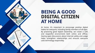 DIGITAL CITIZEN
BEING A GOOD
AT HOME
At home, it’s important to encourage positive digital
habits for everyone, including family members of all ages.
By practicing good digital citizenship, we create a safe
and respectful environment both online and offline.
Having open discussions about internet safety and usage
helps strengthen relationships and ensures everyone
uses technology responsibly.
 