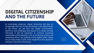 DIGITAL CITIZENSHIP
AND THE FUTURE
As technology advances, digital citizenship will play an
increasingly vital role in how we interact in the digital world.
In the future, we will face new digital environments,
platforms, and challenges that require us to adapt and stay
informed. It will be important to continue practicing
responsible online behavior, such as protecting privacy and
respecting others. By building strong digital habits today,
we can help create a safer, more respectful online space for
everyone, now and in the future.
 