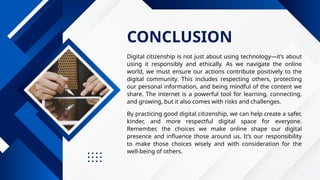 CONCLUSION
Digital citizenship is not just about using technology—it’s about
using it responsibly and ethically. As we navigate the online
world, we must ensure our actions contribute positively to the
digital community. This includes respecting others, protecting
our personal information, and being mindful of the content we
share. The internet is a powerful tool for learning, connecting,
and growing, but it also comes with risks and challenges.
By practicing good digital citizenship, we can help create a safer,
kinder, and more respectful digital space for everyone.
Remember, the choices we make online shape our digital
presence and influence those around us. It’s our responsibility
to make those choices wisely and with consideration for the
well-being of others.
 