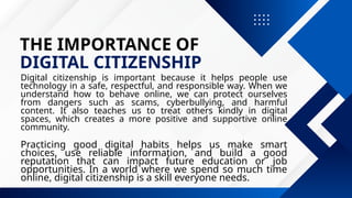 THE IMPORTANCE OF
DIGITAL CITIZENSHIP
Digital citizenship is important because it helps people use
technology in a safe, respectful, and responsible way. When we
understand how to behave online, we can protect ourselves
from dangers such as scams, cyberbullying, and harmful
content. It also teaches us to treat others kindly in digital
spaces, which creates a more positive and supportive online
community.
Practicing good digital habits helps us make smart
choices, use reliable information, and build a good
reputation that can impact future education or job
opportunities. In a world where we spend so much time
online, digital citizenship is a skill everyone needs.
 
