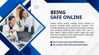 BEING
SAFE ONLINE
Online safety means making smart choices to
protect yourself while using the internet. This
includes keeping your personal information private
and avoiding anything that might harm you or
your device. Being careful online helps you stay
safe and confident in the digital world, while also
protecting your digital identity.
Don’t share personal information.
Be careful with links and downloads.
 