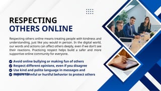 RESPECTING
OTHERS ONLINE
Respecting others online means treating people with kindness and
understanding, just like you would in person. In the digital world,
our words and actions can affect others deeply, even if we don’t see
their reactions. Practicing respect helps build a safer and more
supportive online community for everyone.
Use kind and polite language in messages and
comments
Respect different opinions, even if you disagree
Report harmful or hurtful behavior to protect others
Avoid online bullying or making fun of others
 